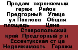 Продам  охраняемый гараж › Район ­ Предгорный › Улица ­ ул.Павлова › Общая площадь ­ 24 › Цена ­ 150 000 - Ставропольский край, Предгорный р-н, Ессентукская ст-ца Недвижимость » Гаражи   . Ставропольский край